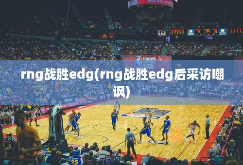 rng战胜edg(rng战胜edg后采访嘲讽)