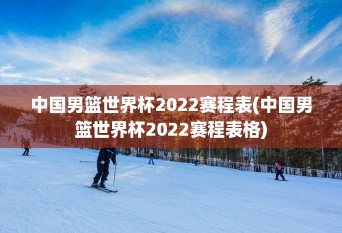 中国男篮世界杯2022赛程表(中国男篮世界杯2022赛程表格)