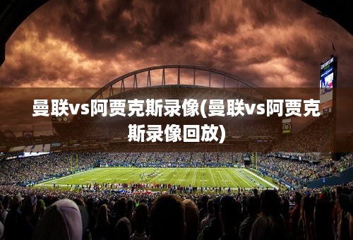 曼联vs阿贾克斯录像(曼联vs阿贾克斯录像回放)