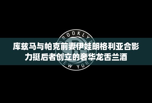 库兹马与帕克前妻伊娃朗格利亚合影力挺后者创立的奢华龙舌兰酒