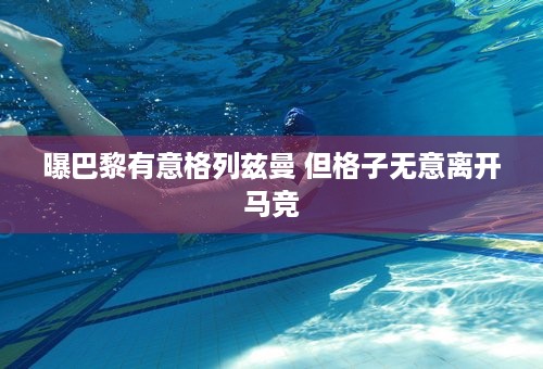 曝巴黎有意格列兹曼 但格子无意离开马竞