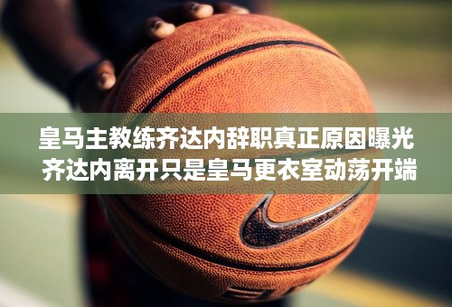 皇马主教练齐达内辞职真正原因曝光 齐达内离开只是皇马更衣室动荡开端