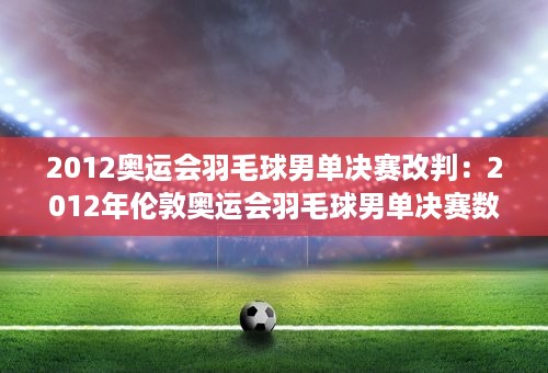 2012奥运会羽毛球男单决赛改判：2012年伦敦奥运会羽毛球男单决赛数据统计 详细统计！