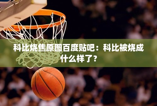 科比烧焦原图百度贴吧：科比被烧成什么样了？