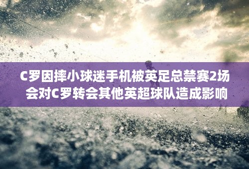 C罗因摔小球迷手机被英足总禁赛2场 会对C罗转会其他英超球队造成影响