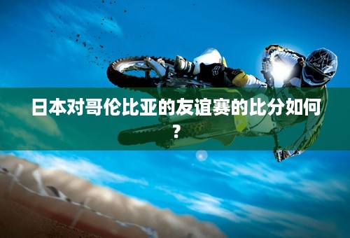 日本对哥伦比亚的友谊赛的比分如何？