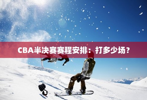 CBA半决赛赛程安排：打多少场？