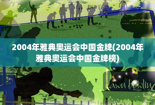 2004年雅典奥运会中国金牌(2004年雅典奥运会中国金牌榜)