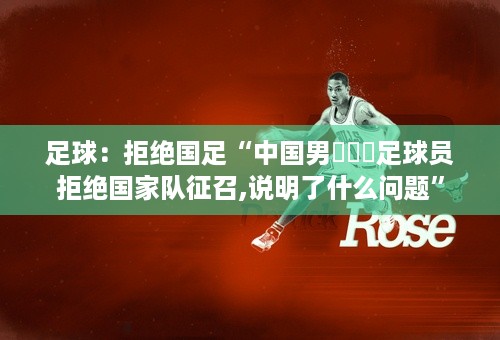 足球：拒绝国足“中国男⛹️‍足球员拒绝国家队征召,说明了什么问题”