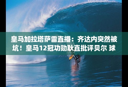 皇马加拉塔萨雷直播：齐达内突然被坑！皇马12冠功勋耿直批评贝尔 球迷：太直接了