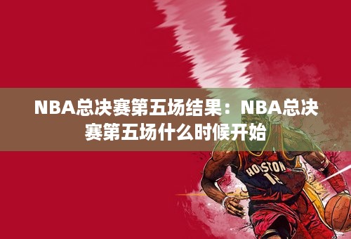 NBA总决赛第五场结果：NBA总决赛第五场什么时候开始