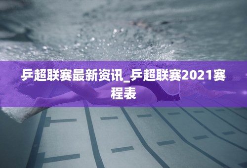 乒超联赛最新资讯_乒超联赛2021赛程表