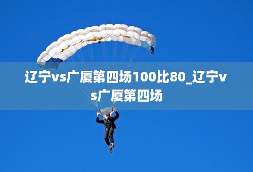 辽宁vs广厦第四场100比80_辽宁vs广厦第四场