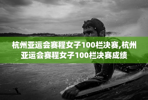 杭州亚运会赛程女子100栏决赛,杭州亚运会赛程女子100栏决赛成绩