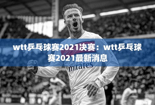 wtt乒乓球赛2021决赛：wtt乒乓球赛2021最新消息