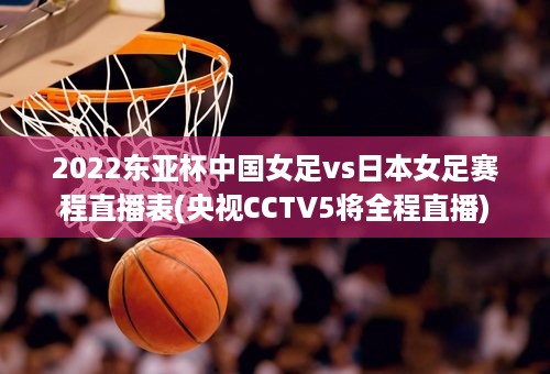 2022东亚杯中国女足vs日本女足赛程直播表(央视CCTV5将全程直播)