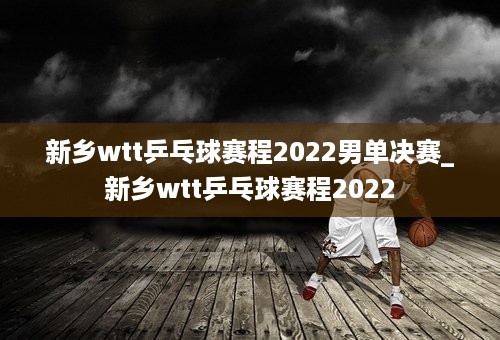 新乡wtt乒乓球赛程2022男单决赛_新乡wtt乒乓球赛程2022