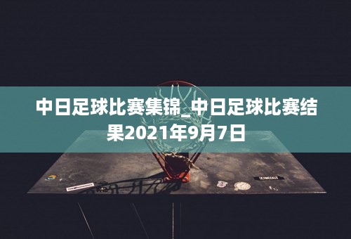 中日足球比赛集锦_中日足球比赛结果2021年9月7日