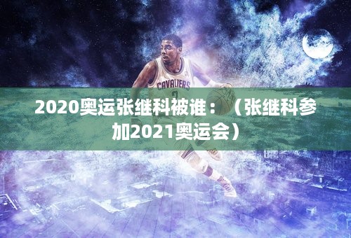 2020奥运张继科被谁：（张继科参加2021奥运会）