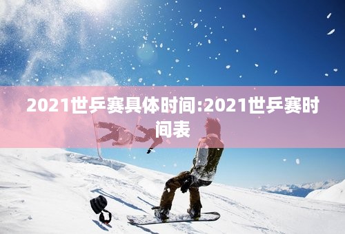 2021世乒赛具体时间:2021世乒赛时间表