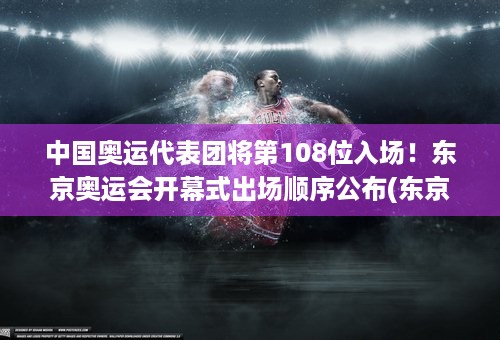 中国奥运代表团将第108位入场！东京奥运会开幕式出场顺序公布(东京奥运开幕式中国代表队)