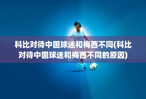 科比对待中国球迷和梅西不同(科比对待中国球迷和梅西不同的原因)