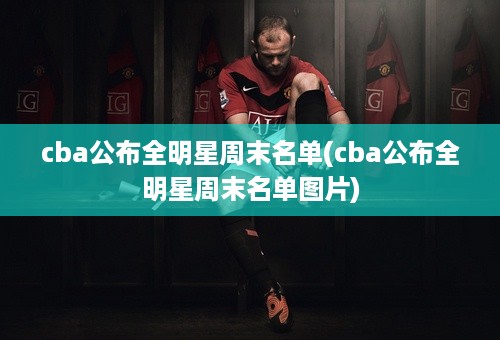 cba公布全明星周末名单(cba公布全明星周末名单图片)