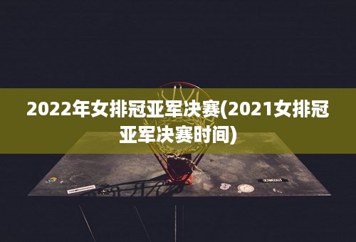 2022年女排冠亚军决赛(2021女排冠亚军决赛时间)