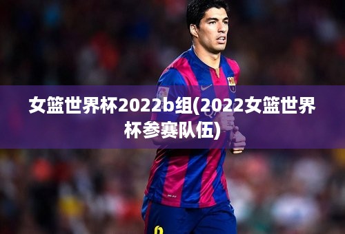 女篮世界杯2022b组(2022女篮世界杯参赛队伍)