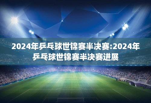 2024年乒乓球世锦赛半决赛:2024年乒乓球世锦赛半决赛进展