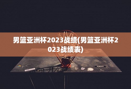 男篮亚洲杯2023战绩(男篮亚洲杯2023战绩表)