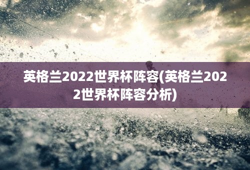 英格兰2022世界杯阵容(英格兰2022世界杯阵容分析)