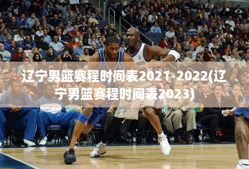 辽宁男篮赛程时间表2021-2022(辽宁男篮赛程时间表2023)