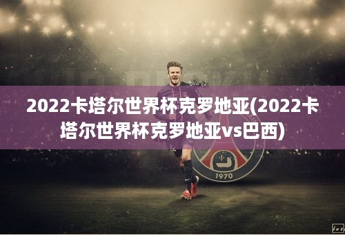 2022卡塔尔世界杯克罗地亚(2022卡塔尔世界杯克罗地亚vs巴西)