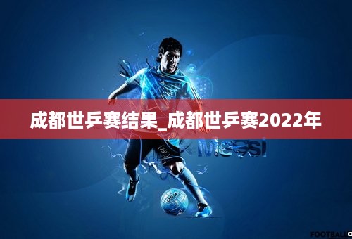 成都世乒赛结果_成都世乒赛2022年