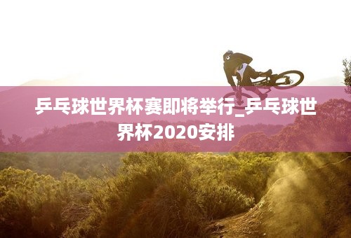 乒乓球世界杯赛即将举行_乒乓球世界杯2020安排