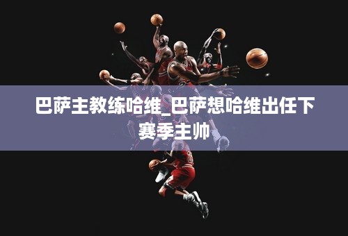 巴萨主教练哈维_巴萨想哈维出任下赛季主帅