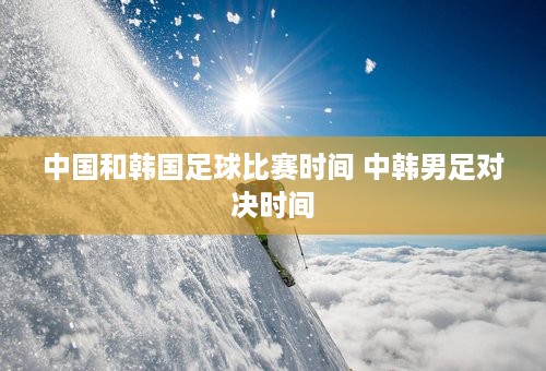 中国和韩国足球比赛时间 中韩男足对决时间