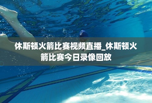 休斯顿火箭比赛视频直播_休斯顿火箭比赛今日录像回放