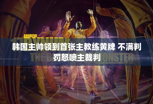 韩国主帅领到首张主教练黄牌 不满判罚怒喷主裁判