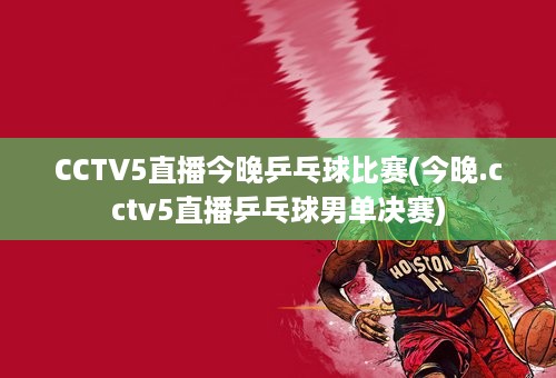 CCTV5直播今晚乒乓球比赛(今晚.cctv5直播乒乓球男单决赛)