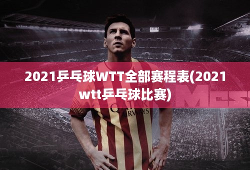 2021乒乓球WTT全部赛程表(2021wtt乒乓球比赛)