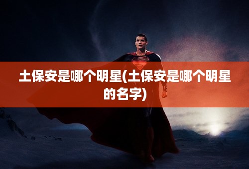 土保安是哪个明星(土保安是哪个明星的名字)