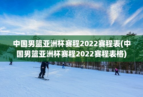 中国男篮亚洲杯赛程2022赛程表(中国男篮亚洲杯赛程2022赛程表格)