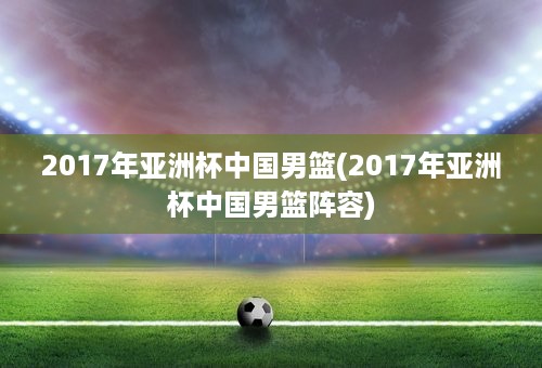 2017年亚洲杯中国男篮(2017年亚洲杯中国男篮阵容)