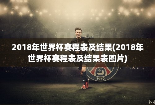 2018年世界杯赛程表及结果(2018年世界杯赛程表及结果表图片)