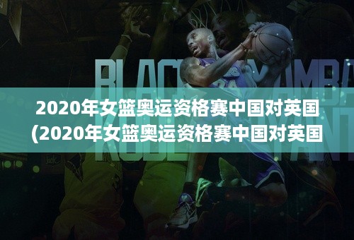 2020年女篮奥运资格赛中国对英国(2020年女篮奥运资格赛中国对英国回放)