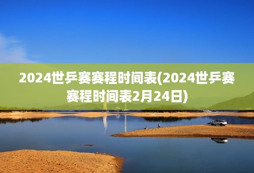 2024世乒赛赛程时间表(2024世乒赛赛程时间表2月24日)