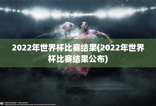 2022年世界杯比赛结果(2022年世界杯比赛结果公布)