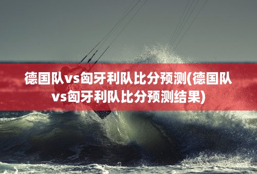 德国队vs匈牙利队比分预测(德国队vs匈牙利队比分预测结果)